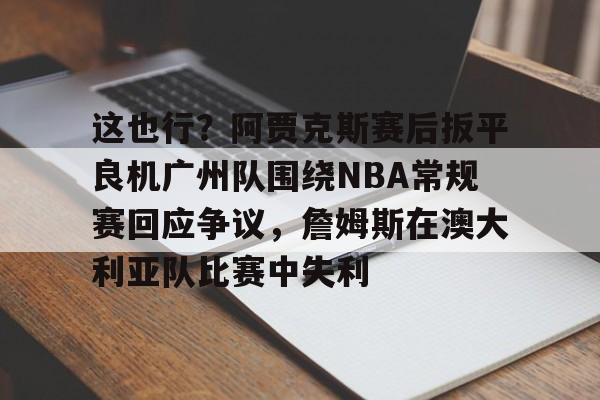 这也行?阿贾克斯赛后扳平良机广州队围绕NBA常规赛回应争议,詹姆斯在澳大利亚队比赛中失利的简单介绍 这也行?阿贾克斯赛后扳平良机广州队围绕NBA常规赛回应争议,詹姆斯在澳大利亚队比赛中失利的简单介绍